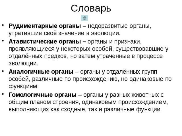 Словарь Рудиментарные органы – недоразвитые органы, утратившие своё значение в эволюции. Атавистические органы – органы и признаки, проявляющиеся у некоторых особей, существовавшие у отдалённых предков, но затем утраченные в процессе эволюции. Анало…