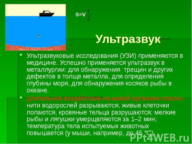 Ультразвук Ультразвуковые исследования (УЗИ) применяются в медицине. Успешно применяется ультразвук в металлургии: для обнаружения трещин и других дефектов в толще металла, для определения глубины моря, для обнаружения косяков рыбы в океане. Длитель…