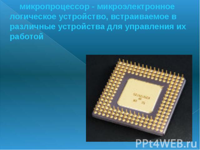 микропроцессор - микроэлектронное логическое устройство, встраиваемое в различные устройства для управления их работой микропроцессор - микроэлектронное логическое устройство, встраиваемое в различные устройства для управления их работой
