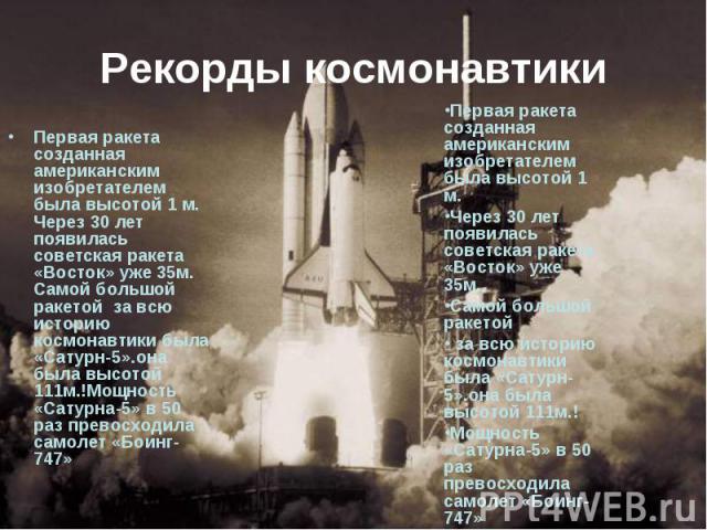 Рекорды космонавтики Первая ракета созданная американским изобретателем была высотой 1 м. Через 30 лет появилась советская ракета «Восток» уже 35м. Самой большой ракетой за всю историю космонавтики была «Сатурн-5».она была высотой 111м.!Мощность «Са…