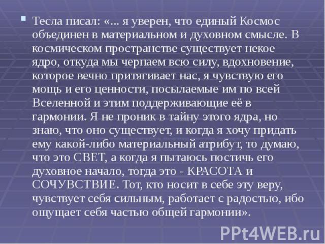 Тесла писал: «... я уверен, что единый Космос объединен в материальном и духовном смысле. В космическом пространстве существует некое ядро, откуда мы черпаем всю силу, вдохновение, которое вечно притягивает нас, я чувствую его мощь и его ценности, п…