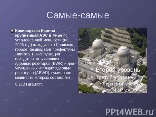 Самые-самые Касивадзаки-Карива-крупнейшая АЭС в мире по установленной мощности (на 2008 год) находится в Японском городе Касивадзаки префектуры Ниигата. В эксплуатации находятся пять кипящих ядерных реакторов (BWR) и два улучшенных кипящих ядерных р…
