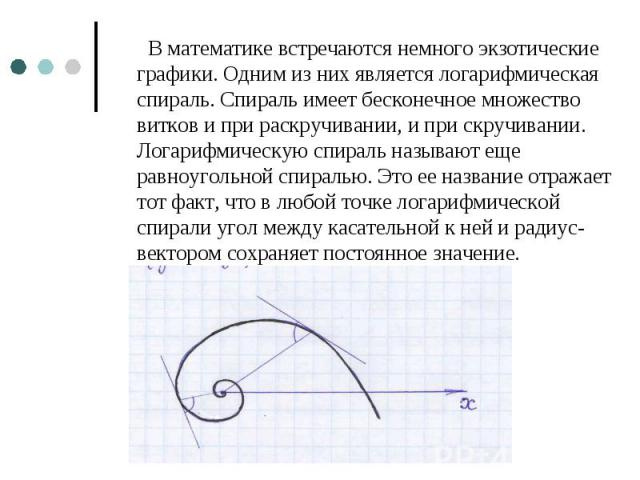 В математике встречаются немного экзотические графики. Одним из них является логарифмическая спираль. Спираль имеет бесконечное множество витков и при раскручивании, и при скручивании. Логарифмическую спираль называют еще равноугольной спиралью. Это…