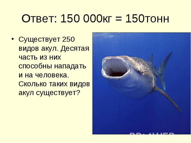 Ответ: 150 000кг = 150тонн Существует 250 видов акул. Десятая часть из них способны нападать и на человека. Сколько таких видов акул существует?