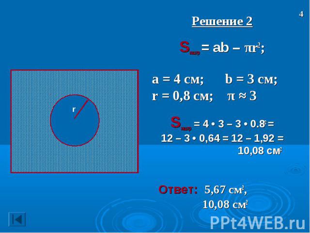 Решение 2 Решение 2 Sзаштр = ab – πr2; а = 4 см; b = 3 см; r = 0,8 см; π ≈ 3 Sзаштр = 4 • 3 – 3 • 0.82 = 12 – 3 • 0,64 = 12 – 1,92 = 10,08 см2 Ответ: 5,67 см2, 10,08 см2