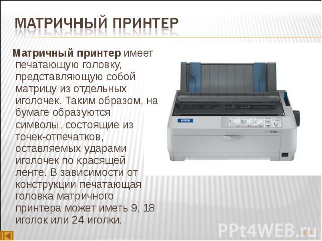 Матричный принтер имеет печатающую головку, представляющую собой матрицу из отдельных иголочек. Таким образом, на бумаге образуются символы, состоящие из точек-отпечатков, оставляемых ударами иголочек по красящей ленте. В зависимости от констру…