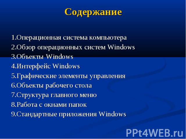 Содержание 1.Операционная система компьютера 2.Обзор операционных систем Windows 3.Объекты Windows 4.Интерфейс Windows 5.Графические элементы управления 6.Объекты рабочего стола 7.Структура главного меню 8.Работа с окнами папок 9.Стандартные приложе…