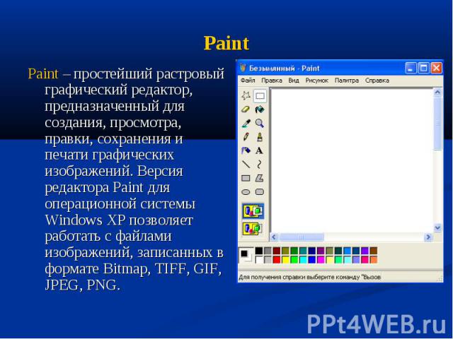 Paint Paint – простейший растровый графический редактор, предназначенный для создания, просмотра, правки, сохранения и печати графических изображений. Версия редактора Paint для операционной системы Windows XP позволяет работать с файлами изображени…