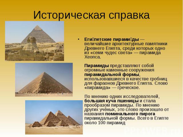 Еги петские пирами ды — величайшие архитектурные памятники Древнего Египта, среди которых одно из «семи чудес света» — пирамида Хеопса. Пирамиды представляют собой огромные каменные сооружения пирамидальной формы, использовавшиеся в качест…