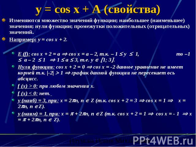 y = cos x + A (свойства) Изменяются множество значений функции; наибольшее (наименьшее) значения; нули функции; промежутки положительных (отрицательных) значений. Например: y = cos x + 2. E (f): cos x + 2 = a cos x = a – 2, т.к. – 1 y 1, то –1 а – 2…