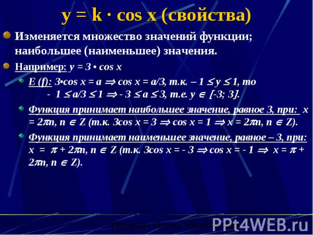 y = k · cos x (свойства) Изменяется множество значений функции; наибольшее (наименьшее) значения. Например: y = 3 • cos x E (f): 3•cos x = a cos x = a/3, т.к. – 1 y 1, то - 1 a/3 1 - 3 a 3, т.е. y -3; 3 . Функция принимает наибольшее значение, равно…