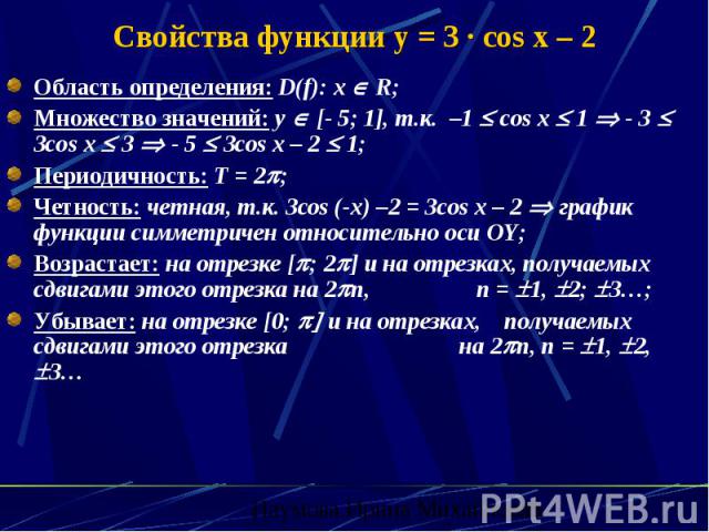Свойства функции y = 3 · cos x – 2 Область определения: D(f): х R; Множество значений: y [- 5; 1], т.к. –1 cos x 1 - 3 3cos x 3 - 5 3cos x – 2 1; Периодичность: Т = 2 ; Четность: четная, т.к. 3сos (-x) –2 = 3cos x – 2 график функции симметричен отно…