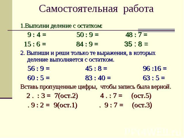 Самостоятельная работа 1.Выполни деление с остатком: 9 : 4 = 50 : 9 = 48 : 7 = 15 : 6 = 84 : 9 = 35 : 8 = 2. Выпиши и реши только те выражения, в которых деление выполняется с остатком. 56 : 9 = 45 : 8 = 96 :16 = 60 : 5 = 83 : 40 = 63 : 5 = Вставь п…
