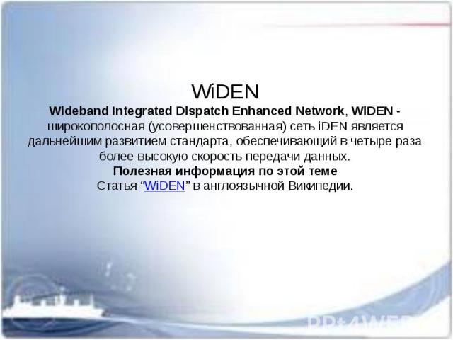 WiDEN Wideband Integrated Dispatch Enhanced Network, WiDEN - широкополосная (усовершенствованная) сеть iDEN является дальнейшим развитием стандарта, обеспечивающий в четыре раза более высокую скорость передачи данных. Полезная информация п…