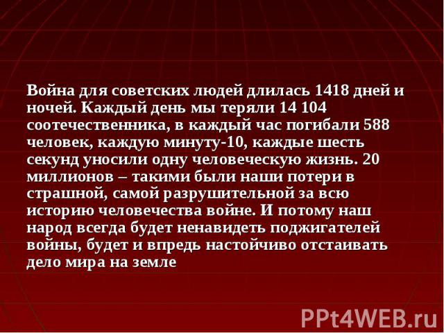 Война для советских людей длилась 1418 дней и ночей. Каждый день мы теряли 14 104 соотечественника, в каждый час погибали 588 человек, каждую минуту-10, каждые шесть секунд уносили одну человеческую жизнь. 20 миллионов – такими были наши потери в ст…