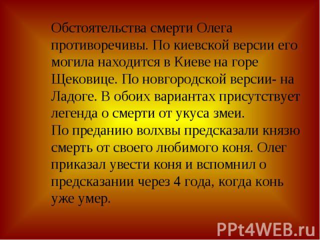 Обстоятельства смерти Олега противоречивы. По киевской версии его могила находится в Киеве на горе Щековице. По новгородской версии- на Ладоге. В обоих вариантах присутствует легенда о смерти от укуса змеи. По преданию волхвы предсказали князю смерт…