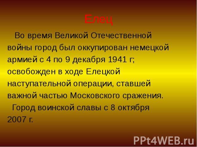 Елец Во время Великой Отечественной войны город был оккупирован немецкой армией с 4 по 9 декабря 1941 г; освобожден в ходе Елецкой наступательной операции, ставшей важной частью Московского сражения. Город воинской славы с 8 октября 2007 г.