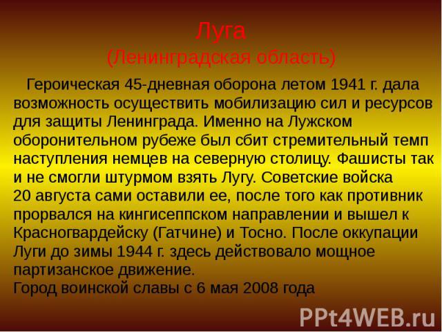 Луга (Ленинградская область) Героическая 45-дневная оборона летом 1941 г. дала возможность осуществить мобилизацию сил и ресурсов для защиты Ленинграда. Именно на Лужском оборонительном рубеже был сбит стремительный темп наступления немцев на северн…