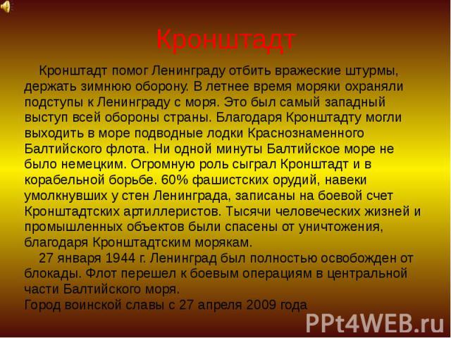 Кронштадт Кронштадт помог Ленинграду отбить вражеские штурмы, держать зимнюю оборону. В летнее время моряки охраняли подступы к Ленинграду с моря. Это был самый западный выступ всей обороны страны. Благодаря Кронштадту могли выходить в море подводны…