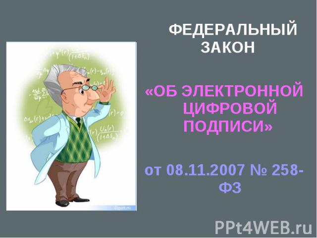  ФЕДЕРАЛЬНЫЙ ЗАКОН  ФЕДЕРАЛЬНЫЙ ЗАКОН «ОБ ЭЛЕКТРОННОЙ ЦИФРОВОЙ ПОДПИСИ» от 08.11.2007 № 258-ФЗ