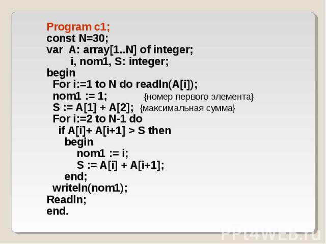 Program c1; Program c1; const N=30; var A: array[1..N] of integer; i, nom1, S: integer; begin For i:=1 to N do readln(A[i]); nom1 := 1; {номер первого элемента} S := A[1] + A[2]; {максимальная сумма} For i:=2 to N-1 do if A[i]+ A[i+1] > S then be…