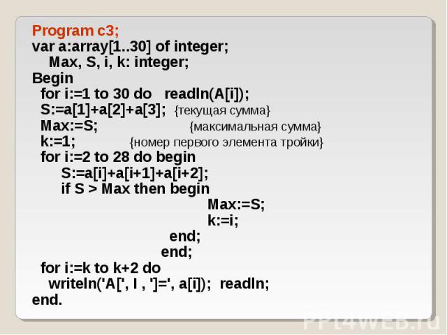 Program c3; Program c3; var a:array[1..30] of integer; Max, S, i, k: integer; Begin for i:=1 to 30 do readln(A[i]); S:=a[1]+a[2]+a[3]; {текущая сумма} Max:=S; {максимальная сумма} k:=1; {номер первого элемента тройки} for i:=2 to 28 do begin S:=a[i]…