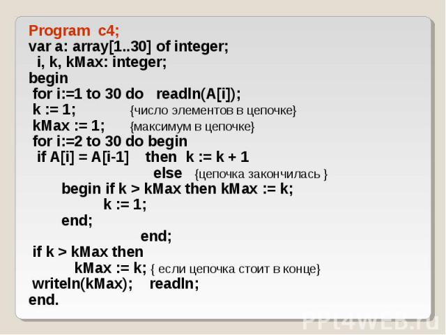 Program c4; Program c4; var a: array[1..30] of integer; i, k, kMax: integer; begin for i:=1 to 30 do readln(A[i]); k := 1; {число элементов в цепочке} kMax := 1; {максимум в цепочке} for i:=2 to 30 do begin if A[i] = A[i-1] then k := k + 1 else {цеп…