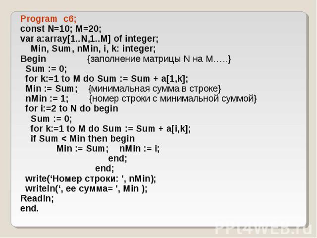 Program c6; Program c6; const N=10; M=20; var a:array[1..N,1..M] of integer; Min, Sum, nMin, i, k: integer; Begin {заполнение матрицы N на M…..} Sum := 0; for k:=1 to M do Sum := Sum + a[1,k]; Min := Sum; {минимальная сумма в строке} nMin := 1; {ном…