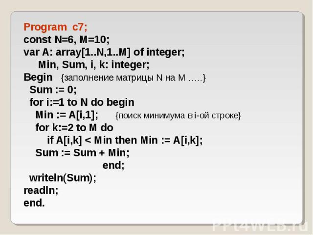 Program c7; Program c7; const N=6, M=10; var A: array[1..N,1..M] of integer; Min, Sum, i, k: integer; Begin {заполнение матрицы N на M …..} Sum := 0; for i:=1 to N do begin Min := A[i,1]; {поиск минимума в i-ой строке} for k:=2 to M do if A[i,k] <…