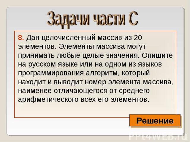 8. Дан целочисленный массив из 20 элементов. Элементы массива могут принимать любые целые значения. Опишите на русском языке или на одном из языков программирования алгоритм, который находит и выводит номер элемента массива, наименее отличающегося о…