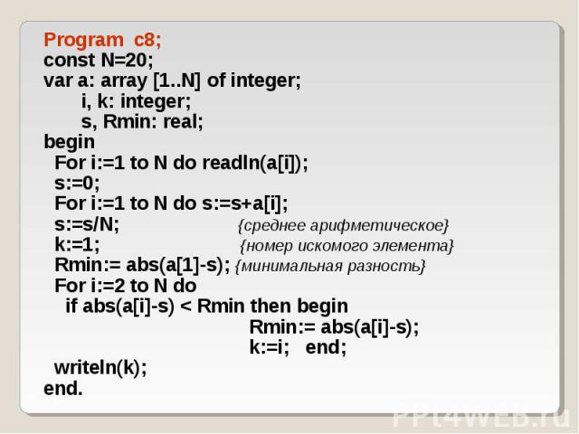 Program c8; Program c8; const N=20; var a: array [1..N] of integer; i, k: integer; s, Rmin: real; begin For i:=1 to N do readln(a[i]); s:=0; For i:=1 to N do s:=s+a[i]; s:=s/N; {среднее арифметическое} k:=1; {номер искомого элемента} Rmin:= abs(a[1]…