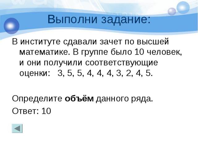 Выполни задание: В институте сдавали зачет по высшей математике. В группе было 10 человек, и они получили соответствующие оценки: 3, 5, 5, 4, 4, 4, 3, 2, 4, 5. Определите объём данного ряда. Ответ: 10