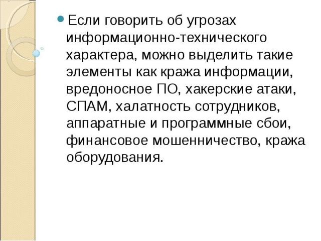 Если говорить об угрозах информационно-технического характера, можно выделить такие элементы как кража информации, вредоносное ПО, хакерские атаки, СПАМ, халатность сотрудников, аппаратные и программные сбои, финансовое мошенничество, кража оборудов…