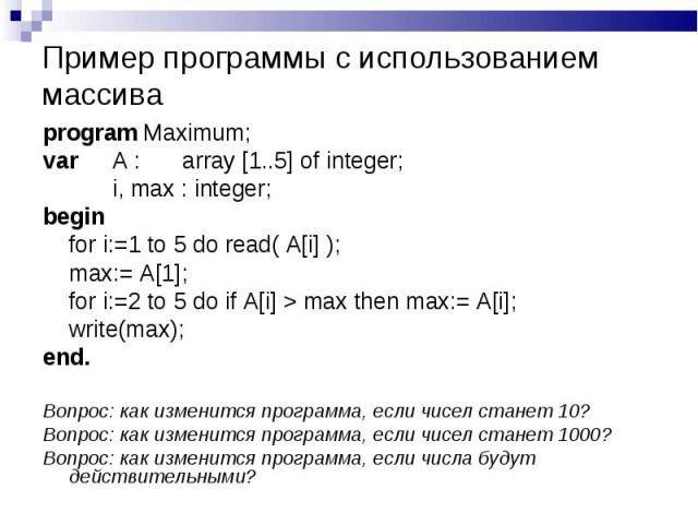 program Maximum; program Maximum; var A : array [1..5] of integer; i, max : integer; begin for i:=1 to 5 do read( A[i] ); max:= A[1]; for i:=2 to 5 do if A[i] > max then max:= A[i]; write(max); end. Вопрос: как изменится программа, если чисел ста…