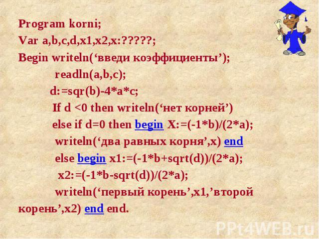 Program korni; Program korni; Var a,b,c,d,x1,x2,x:?????; Begin writeln(‘введи коэффициенты’); readln(a,b,c); d:=sqr(b)-4*a*c; If d <0 then writeln(‘нет корней’) else if d=0 then begin X:=(-1*b)/(2*a); writeln(‘два равных корня’,x) end else begin …