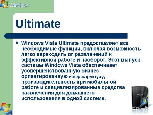 Windows Vista Ultimate предоставляет все необходимые функции, включая возможность легко переходить от развлечений к эффективной работе и наоборот. Этот выпуск системы Windows Vista обеспечивает усовершенствованную бизнес-ориентированную инфраструкту…