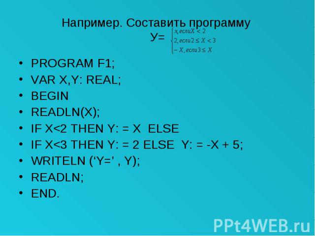 Например. Составить программу У= PROGRAM F1; VAR X,Y: REAL; BEGIN READLN(X); IF X<2 THEN Y: = X ELSE IF X<3 THEN Y: = 2 ELSE Y: = -X + 5; WRITELN (‘Y=’ , Y); READLN; END.