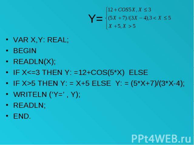 Y= VAR X,Y: REAL; BEGIN READLN(X); IF X<=3 THEN Y: =12+COS(5*X) ELSE IF X>5 THEN Y: = X+5 ELSE Y: = (5*X+7)/(3*X-4); WRITELN (‘Y=’ , Y); READLN; END.