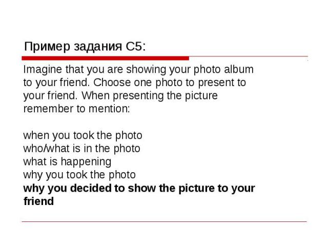 Пример задания C5: Imagine that you are showing your photo album to your friend. Choose one photo to present to your friend. When presenting the picture remember to mention: when you took the photo who/what is in the photo what is happening why you …