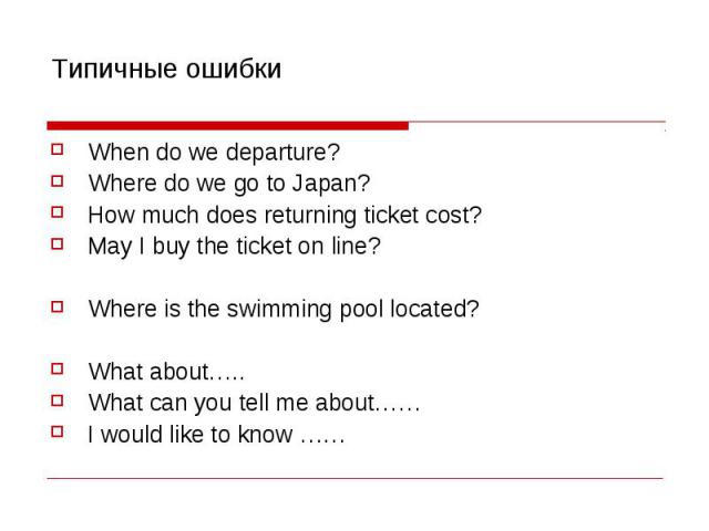 Типичные ошибки When do we departure? Where do we go to Japan? How much does returning ticket cost? May I buy the ticket on line? Where is the swimming pool located? What about….. What can you tell me about…… I would like to know ……