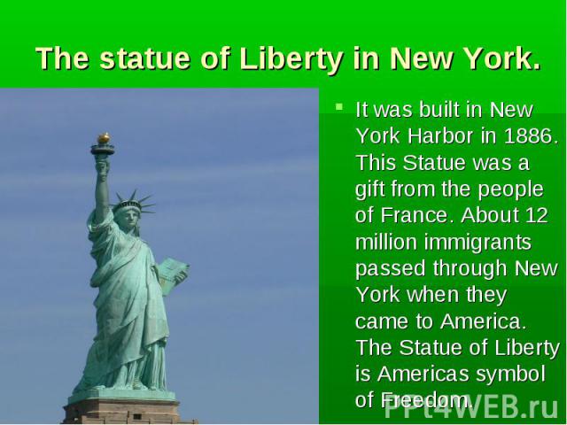 It was built in New York Harbor in 1886. This Statue was a gift from the people of France. About 12 million immigrants passed through New York when they came to America. The Statue of Liberty is Americas symbol of Freedom. It was built in New York H…