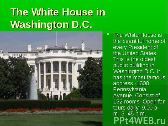 The White House is the beautiful home of every President of the United States. This is the oldest public building in Washington D.C. It has the most famous address -1600 Pennsylvania Avenue. Consist of 132 rooms. Open for tours daily: 9.00 a. m- 3. …