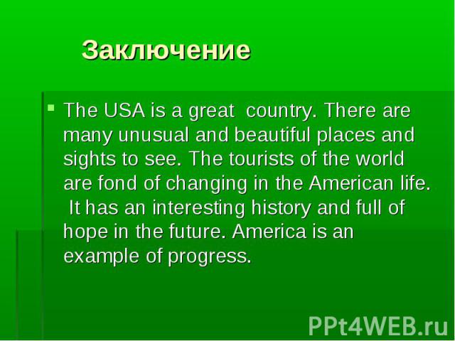 The USA is a great country. There are many unusual and beautiful places and sights to see. The tourists of the world are fond of changing in the American life. It has an interesting history and full of hope in the future. America is an example of pr…