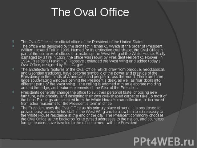 The Oval Office is the official office of the President of the United States. The office was designed by the architect Nathan C. Wyeth at the order of President William Howard Taft in 1909. Named for its distinctive oval shape, the Oval Office is pa…