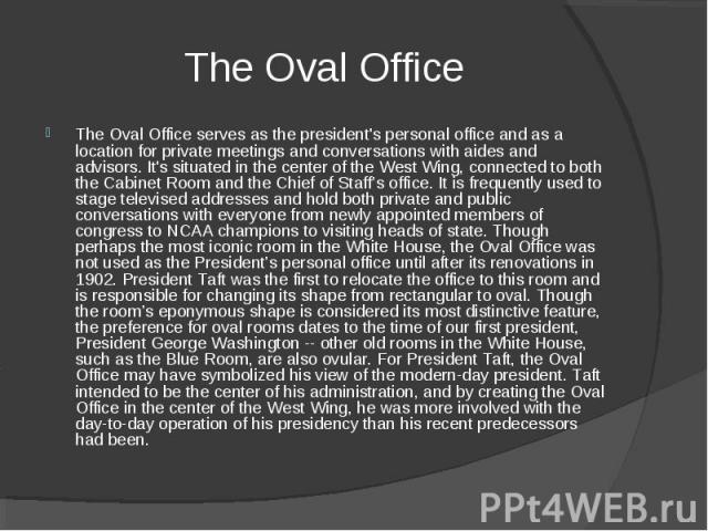 The Oval Office serves as the president's personal office and as a location for private meetings and conversations with aides and advisors. It's situated in the center of the West Wing, connected to both the Cabinet Room and the Chief of Staff’s off…