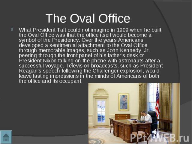 What President Taft could not imagine in 1909 when he built the Oval Office was that the office itself would become a symbol of the Presidency. Over the years Americans developed a sentimental attachment to the Oval Office through memorable images, …