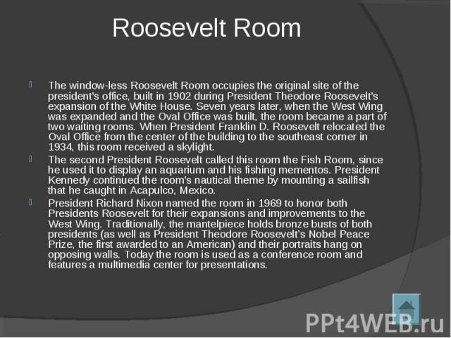 The window-less Roosevelt Room occupies the original site of the president's office, built in 1902 during President Theodore Roosevelt's expansion of the White House. Seven years later, when the West Wing was expanded and the Oval Office was built, …