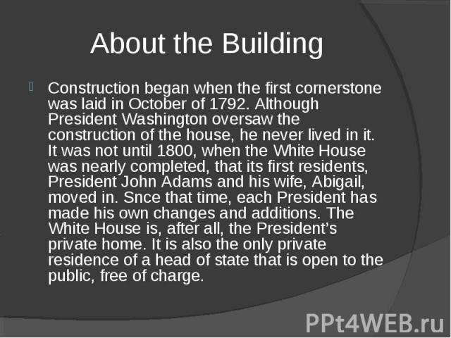 Construction began when the first cornerstone was laid in October of 1792. Although President Washington oversaw the construction of the house, he never lived in it. It was not until 1800, when the White House was nearly completed, that its first re…