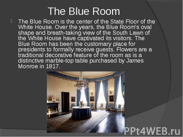 The Blue Room is the center of the State Floor of the White House. Over the years, the Blue Room's oval shape and breath-taking view of the South Lawn of the White House have captivated its visitors. The Blue Room has been the customary place for pr…