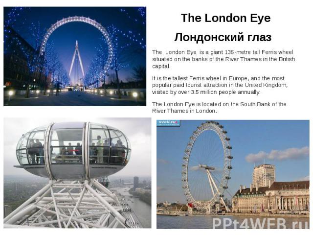 The London Eye Лондонский глаз The London Eye is a giant 135-metre tall Ferris wheel situated on the banks of the River Thames in the British capital. It is the tallest Ferris wheel in Europe, and the most popular paid tourist attraction in the Unit…